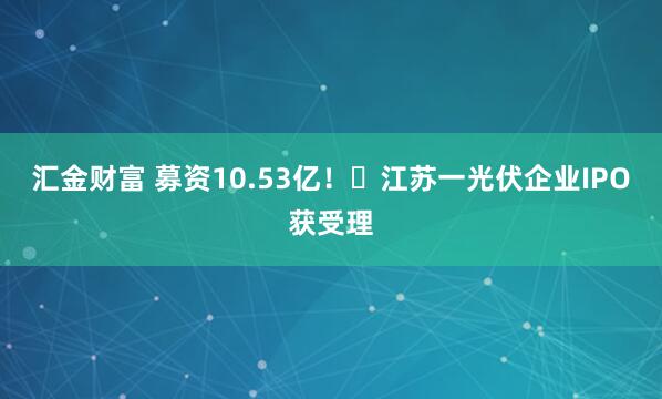 汇金财富 募资10.53亿！​江苏一光伏企业IPO获受理