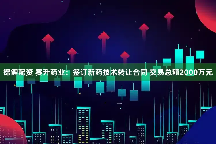 锦鲤配资 赛升药业：签订新药技术转让合同 交易总额2000万元