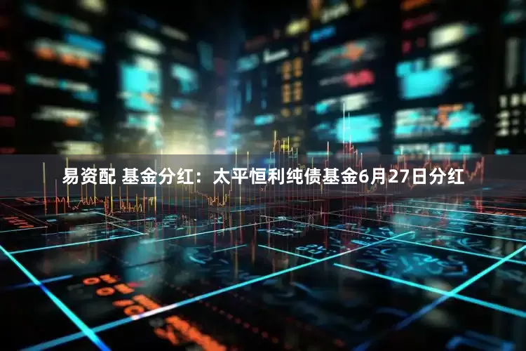 易资配 基金分红：太平恒利纯债基金6月27日分红