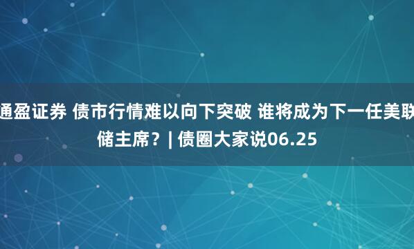 通盈证券 债市行情难以向下突破 谁将成为下一任美联储主席？| 债圈大家说06.25