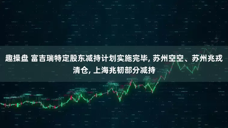 趣操盘 富吉瑞特定股东减持计划实施完毕, 苏州空空、苏州兆戎清仓, 上海兆韧部分减持