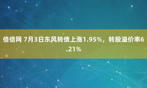 倍倍网 7月3日东风转债上涨1.95%，转股溢价率6.21%