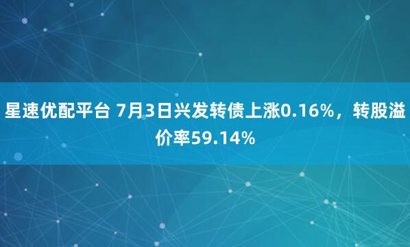 星速优配平台 7月3日兴发转债上涨0.16%，转股溢价率59.14%
