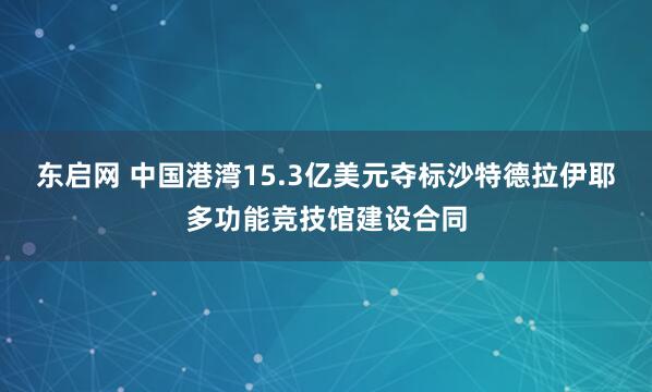 东启网 中国港湾15.3亿美元夺标沙特德拉伊耶多功能竞技馆建设合同