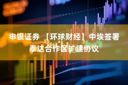 申银证券 【环球财经】中埃签署泰达合作区扩建协议