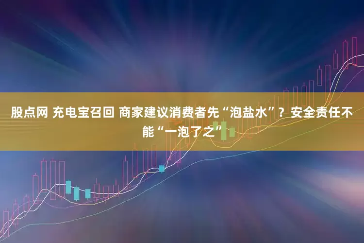 股点网 充电宝召回 商家建议消费者先“泡盐水”？安全责任不能“一泡了之”