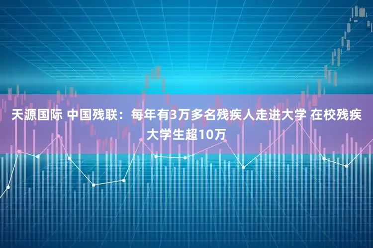 天源国际 中国残联：每年有3万多名残疾人走进大学 在校残疾大学生超10万