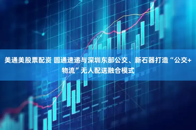 美通美股票配资 圆通速递与深圳东部公交、新石器打造“公交+物流”无人配送融合模式
