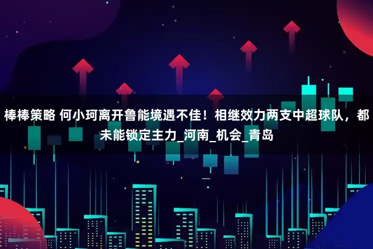 棒棒策略 何小珂离开鲁能境遇不佳！相继效力两支中超球队，都未能锁定主力_河南_机会_青岛