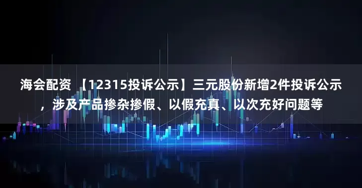 海会配资 【12315投诉公示】三元股份新增2件投诉公示，涉及产品掺杂掺假、以假充真、以次充好问题等