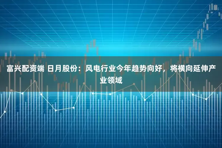 富兴配资端 日月股份：风电行业今年趋势向好，将横向延伸产业领域