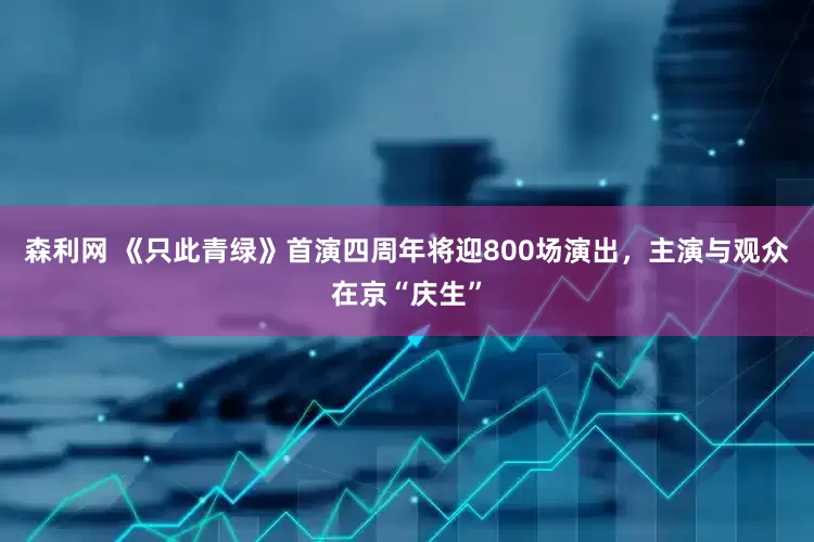 森利网 《只此青绿》首演四周年将迎800场演出，主演与观众在京“庆生”