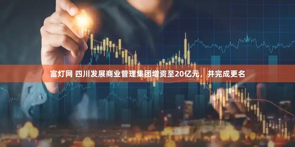富灯网 四川发展商业管理集团增资至20亿元，并完成更名