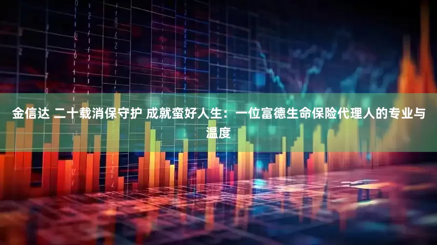 金信达 二十载消保守护 成就蛮好人生：一位富德生命保险代理人的专业与温度