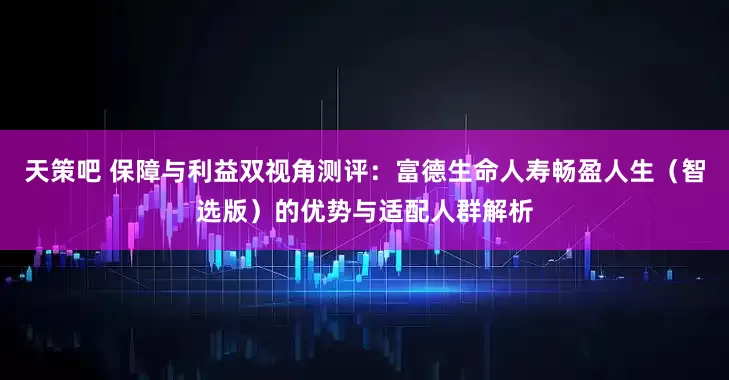 天策吧 保障与利益双视角测评：富德生命人寿畅盈人生（智选版）的优势与适配人群解析
