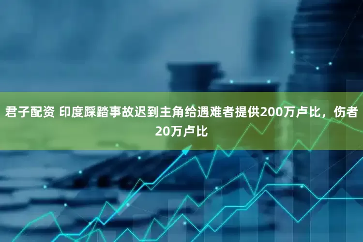 君子配资 印度踩踏事故迟到主角给遇难者提供200万卢比，伤者20万卢比