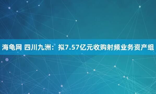海龟网 四川九洲：拟7.57亿元收购射频业务资产组