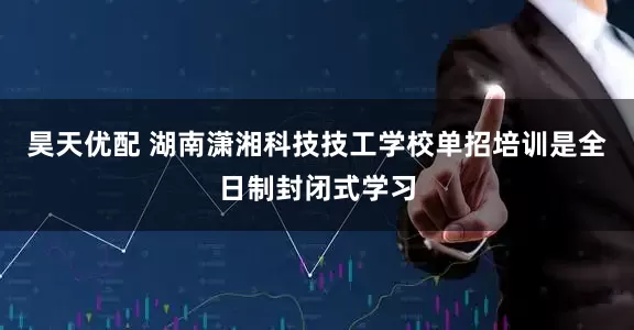 昊天优配 湖南潇湘科技技工学校单招培训是全日制封闭式学习