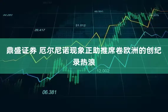 鼎盛证券 厄尔尼诺现象正助推席卷欧洲的创纪录热浪